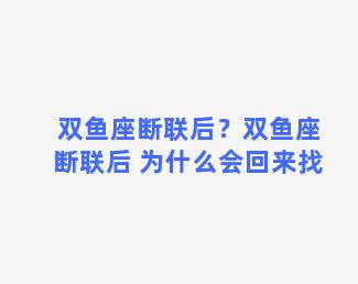 双鱼座断联后？双鱼座断联后 为什么会回来找